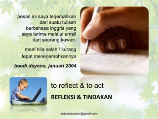 to reflect & to act
pesan ini saya terjemahkan
dari suatu tulisan
berbahasa inggris yang
saya terima melalui email
dari seorang kawan.
maaf bila salah / kurang
tepat menerjemahkannya
boedi dayono, januari 2004
REFLEKSI & TINDAKAN
antasaripaulus@gmail.com
 