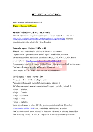 SECUENCIA DIDACTICA.


Tema: El video como recurso didáctico.
Clase 1: Duración 80 Minutos.


Momento inicial (aprox. 15 min) – 13:30 a 13:45
Presentación del tema. Exposición de un breve video con las bondades del recurso.
http://www.educarchile.cl/Portal.Base/Web/VerContenido.aspx?ID=201352. Rescate de
conocimientos previos sobre webs y tipos de videos.


Desarrollo (aprox. 55 min) – 13:45 a 14:40
Tipos de videos: documentales, narrativos, temáticos, motivadores.
Dispositivos de capturas de videos: cámara digital, videocámaras, celulares.
Extensiones de videos más usados. Diferencias: MPEG, AVI, 3GP, FLV, MP4. Breve
video explicativo. http://www.youtube.com/watch?v=qOJO-nAq1mk
Programas convertidores de videos. Utilidad: Movavi video converter, Totalvideoconverter.
Buscadores de videos: Youtube, Videofetcher, Educaplus.
Breve historia de YOUTUBE, como funciona, a quien pertenece.


Cierre (aprox. 10 min) – 14:40 a 14:50
Presentación de la actividad para la prox clase.
Actividad: se formaran 5 grupos de 6 alumnos como máximo. Y
1) Cada grupo buscará videos breves relacionados con la caza indiscriminada de:
-Grupo 1: Ballenas.
-Grupo 2: Delfines.
-Grupo 3: Oso Panda.
-Grupo 4: Focas.
-Grupo 5: Elefantes.
Luego deberán pegar el enlace del video como comentario en el blog del profesor
http://gusxavo.blogspot.com.ar/ con el nombre de los integrantes del grupo.
2) Cada grupo deberá grabar un video de no más de 5 Min con un celular y convertirlo a
FLV para luego subirlo a YOUTUBE, explicando el motivo del hombre para la caza
                                                                                         6
 
