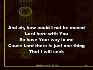 And oh, how could I not be moved Lord here with You So have Your way in me Cause Lord there is just one thing That I will seek 