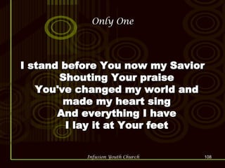 Only One I stand before You now my Savior Shouting Your praise You've changed my world and made my heart sing And everything I have I lay it at Your feet 