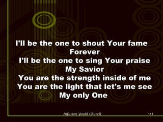I'll be the one to shout Your fame Forever I'll be the one to sing Your praise My Savior You are the strength inside of me You are the light that let's me see My only One  