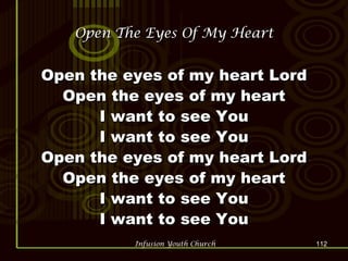 Open The Eyes Of My Heart Open the eyes of my heart Lord Open the eyes of my heart I want to see You I want to see You Open the eyes of my heart Lord Open the eyes of my heart I want to see You I want to see You 