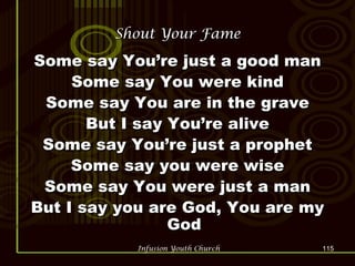 Shout Your Fame Some say You’re just a good man Some say You were kind Some say You are in the grave But I say You’re alive Some say You’re just a prophet Some say you were wise Some say You were just a man But I say you are God, You are my God 