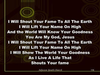 I Will Shout Your Fame To All The Earth I Will Lift Your Name On High And the World Will Know Your Goodness You Are My God, Jesus I Will Shout Your Fame To All The Earth I Will Lift Your Name On High I Will Show The World Your Goodness As I Live A Life That Shouts Your fame 