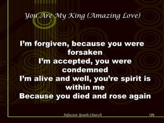 You Are My King (Amazing Love) I’m forgiven, because you were forsaken I’m accepted, you were condemned I’m alive and well, you’re spirit is within me Because you died and rose again 