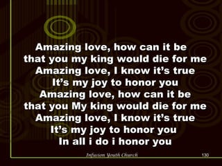 Amazing love, how can it be that you my king would die for me Amazing love, I know it’s true It’s my joy to honor you Amazing love, how can it be that you My king would die for me Amazing love, I know it’s true It’s my joy to honor you  In all i do i honor you 