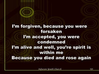 I’m forgiven, because you were forsaken I’m accepted, you were condemned I’m alive and well, you’re spirit is within me Because you died and rose again 