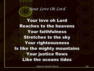 Your Love Oh Lord Your love oh Lord Reaches to the heavens Your faithfulness Stretches to the sky Your righteousness Is like the mighty mountains Your justice flows Like the oceans tides 
