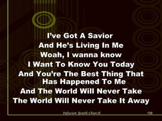 I’ve Got A Savior  And He’s Living In Me Woah, I wanna know I Want To Know You Today And You’re The Best Thing That Has Happened To Me And The World Will Never Take The World Will Never Take It Away 
