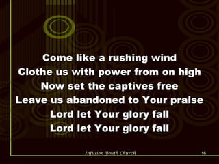 Come like a rushing wind Clothe us with power from on high Now set the captives free Leave us abandoned to Your praise Lord let Your glory fall Lord let Your glory fall 