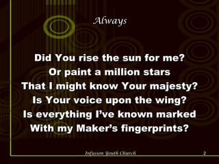 Always Did You rise the sun for me? Or paint a million stars That I might know Your majesty? Is Your voice upon the wing? Is everything I’ve known marked With my Maker’s fingerprints? 