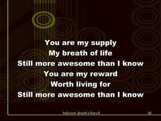 You are my supply My breath of life Still more awesome than I know You are my reward Worth living for Still more awesome than I know 
