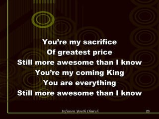 You’re my sacrifice Of greatest price Still more awesome than I know You’re my coming King You are everything Still more awesome than I know 