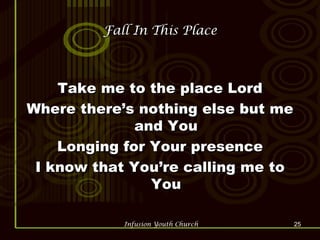Fall In This Place Take me to the place Lord Where there’s nothing else but me and You Longing for Your presence I know that You’re calling me to You 