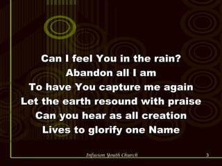 Can I feel You in the rain? Abandon all I am To have You capture me again Let the earth resound with praise Can you hear as all creation Lives to glorify one Name 