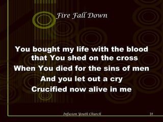 Fire Fall Down You bought my life with the blood that You shed on the cross When You died for the sins of men And you let out a cry Crucified now alive in me 