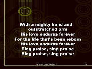 With a mighty hand and outstretched arm His love endures forever For the life that's been reborn His love endures forever Sing praise, sing praise Sing praise, sing praise 