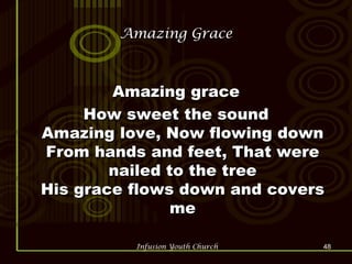 Amazing Grace Amazing grace How sweet the sound Amazing love, Now flowing down From hands and feet, That were nailed to the tree His grace flows down and covers me 