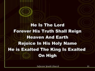He Is The Lord Forever His Truth Shall Reign Heaven And Earth Rejoice In His Holy Name He is Exalted The King Is Exalted  On High 