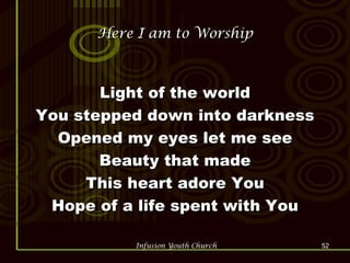 Here I am to Worship Light of the world You stepped down into darkness Opened my eyes let me see Beauty that made This heart adore You Hope of a life spent with You 
