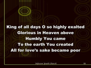 King of all days O so highly exalted Glorious in Heaven above Humbly You came To the earth You created All for love’s sake became poor 
