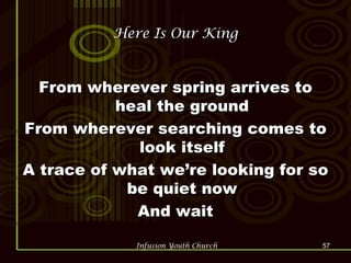 Here Is Our King From wherever spring arrives to heal the ground From wherever searching comes to look itself A trace of what we’re looking for so be quiet now And wait 