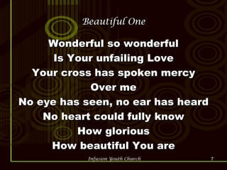 Beautiful One Wonderful so wonderful Is Your unfailing Love Your cross has spoken mercy Over me No eye has seen, no ear has heard No heart could fully know How glorious How beautiful You are 