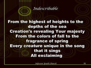 Indescribable From the highest of heights to the depths of the sea Creation's revealing Your majesty From the colors of fall to the fragrance of spring Every creature unique in the song that it sings All exclaiming  
