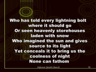 Who has told every lightning bolt where it should go Or seen heavenly storehouses laden with snow Who imagined the sun and gives source to its light Yet conceals it to bring us the coolness of night None can fathom  