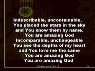 Indescribable, uncontainable, You placed the stars in the sky and You know them by name. You are amazing God Incomparable, unchangeable You see the depths of my heart and You love me the same You are amazing God You are amazing God  