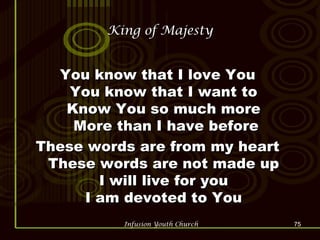 King of Majesty You know that I love You  You know that I want to  Know You so much more  More than I have before These words are from my heart  These words are not made up  I will live for you  I am devoted to You  