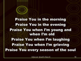 Praise You in the morning Praise You in the evening Praise You when I’m young and when I’m old Praise You when I’m laughing Praise You when I’m grieving Praise You every season of the soul  