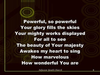 Powerful, so powerful Your glory fills the skies Your mighty works displayed For all to see The beauty of Your majesty Awakes my heart to sing How marvelous How wonderful You are 
