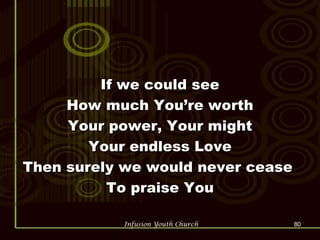 If we could see How much You’re worth Your power, Your might Your endless Love Then surely we would never cease  To praise You 