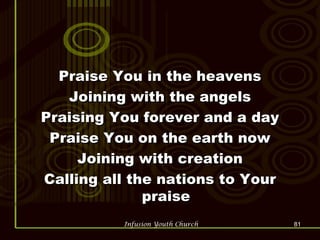 Praise You in the heavens Joining with the angels Praising You forever and a day Praise You on the earth now Joining with creation Calling all the nations to Your praise 