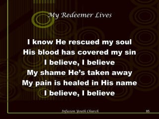 My Redeemer Lives I know He rescued my soul His blood has covered my sin I believe, I believe My shame He’s taken away My pain is healed in His name I believe, I believe 