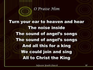 O Praise Him Turn your ear to heaven and hear The noise inside The sound of angel’s songs The sound of angel’s songs And all this for a king We could join and sing All to Christ the King 