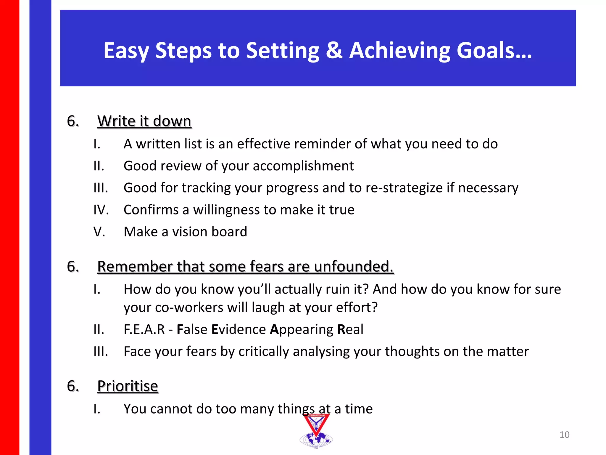 Easy Steps to Setting & Achieving Goals…

6. Write it down
   I.     A written list is an effective reminder of what you need to do
   II.    Good review of your accomplishment
   III.   Good for tracking your progress and to re-strategize if necessary
   IV.    Confirms a willingness to make it true
   V.     Make a vision board

6. Remember that some fears are unfounded.
   I.   How do you know you’ll actually ruin it? And how do you know for sure
        your co-workers will laugh at your effort?
   II. F.E.A.R - False Evidence Appearing Real
   III. Face your fears by critically analysing your thoughts on the matter

6. Prioritise
   I.     You cannot do too many things at a time
                                                                              10
 