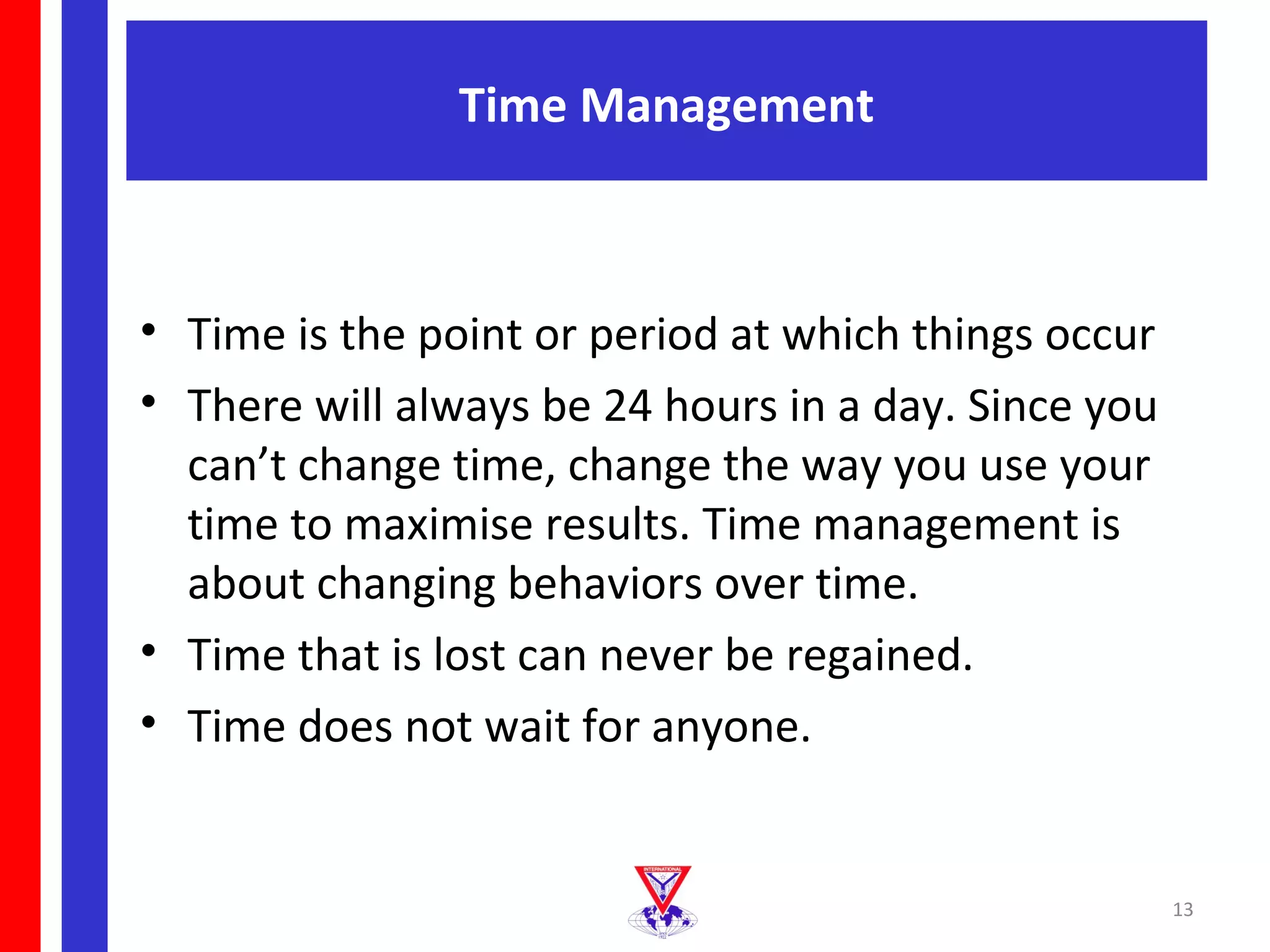 Time Management



• Time is the point or period at which things occur
• There will always be 24 hours in a day. Since you
  can’t change time, change the way you use your
  time to maximise results. Time management is
  about changing behaviors over time.
• Time that is lost can never be regained.
• Time does not wait for anyone.


                                                      13
 