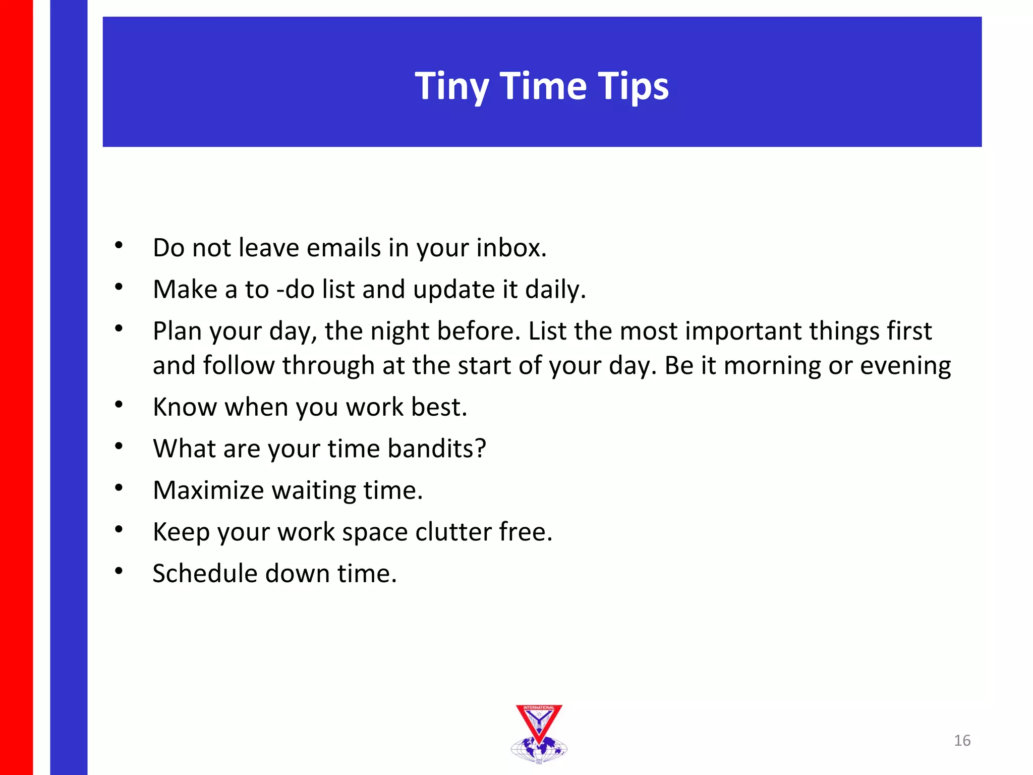 Tiny Time Tips


•   Do not leave emails in your inbox.
•   Make a to -do list and update it daily.
•   Plan your day, the night before. List the most important things first
    and follow through at the start of your day. Be it morning or evening
•   Know when you work best.
•   What are your time bandits?
•   Maximize waiting time.
•   Keep your work space clutter free.
•   Schedule down time.




                                                                            16
 