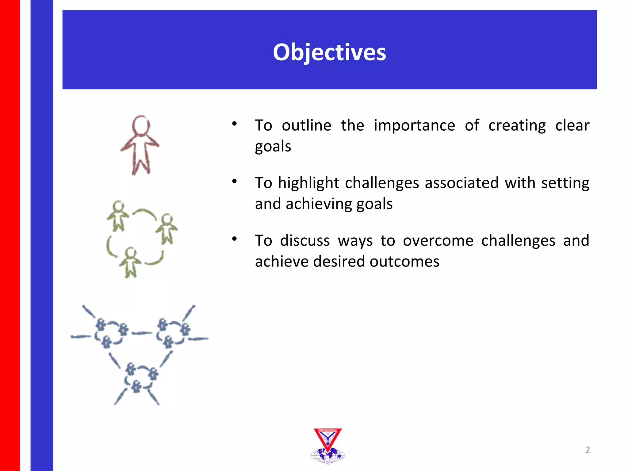 Objectives

•   To outline the importance of creating clear
    goals

•   To highlight challenges associated with setting
    and achieving goals

•   To discuss ways to overcome challenges and
    achieve desired outcomes




                                                  2
 