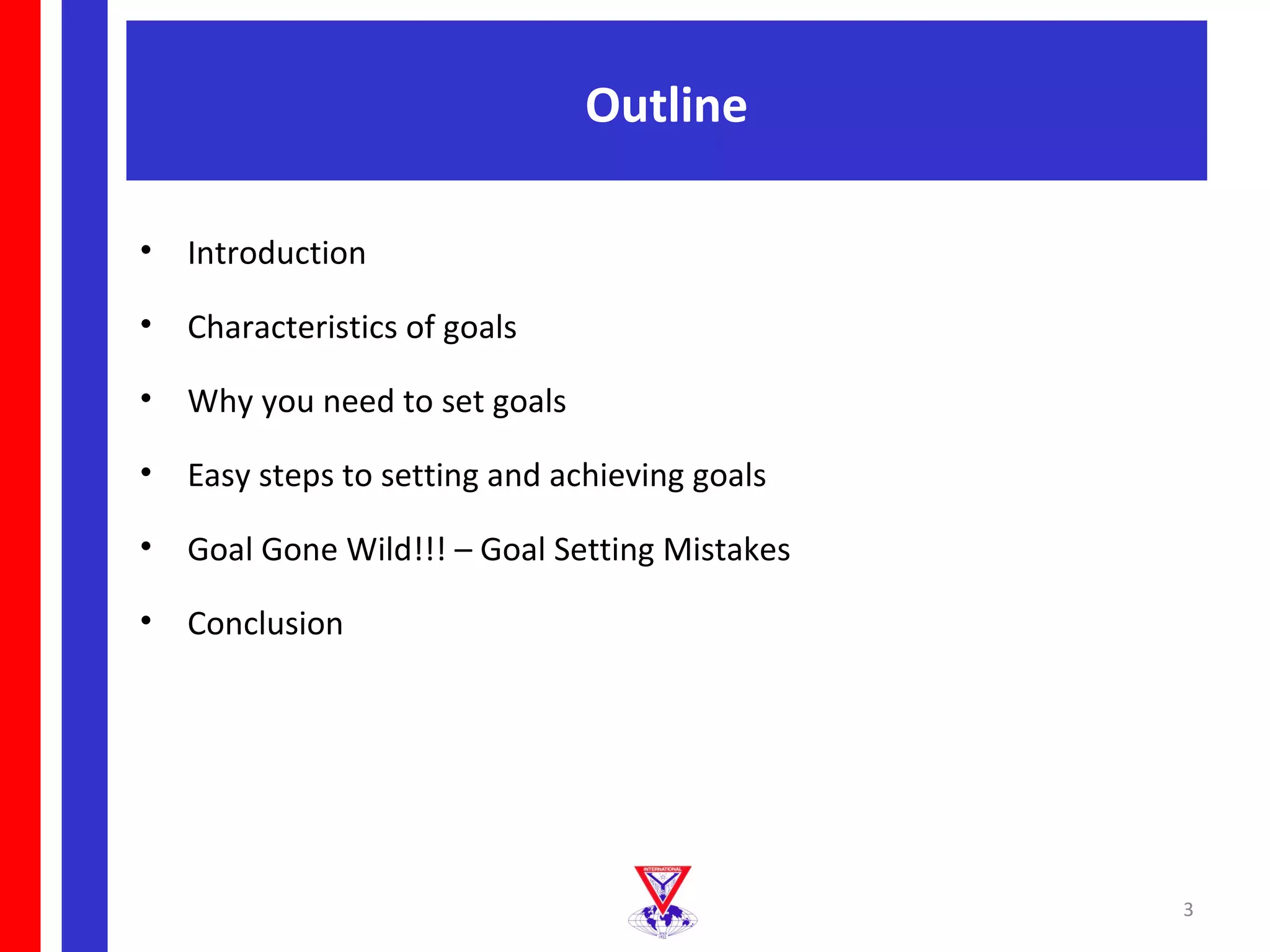 Outline

•   Introduction

•   Characteristics of goals

•   Why you need to set goals

•   Easy steps to setting and achieving goals

•   Goal Gone Wild!!! – Goal Setting Mistakes

•   Conclusion




                                                3
 