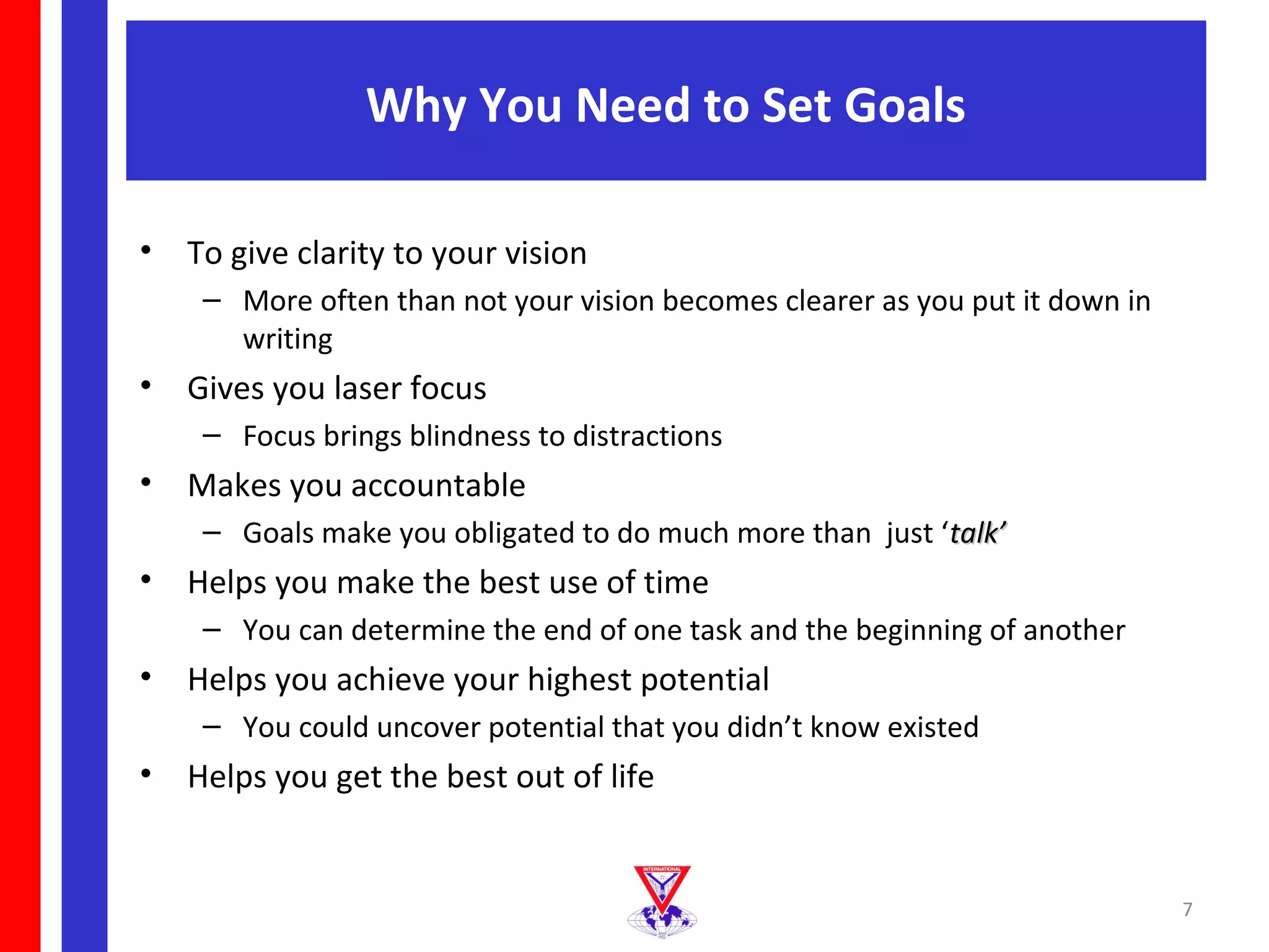 Why You Need to Set Goals

•   To give clarity to your vision
     – More often than not your vision becomes clearer as you put it down in
       writing
•   Gives you laser focus
     – Focus brings blindness to distractions
•   Makes you accountable
     – Goals make you obligated to do much more than just ‘talk’
•   Helps you make the best use of time
     – You can determine the end of one task and the beginning of another
•   Helps you achieve your highest potential
     – You could uncover potential that you didn’t know existed
•   Helps you get the best out of life


                                                                               7
 