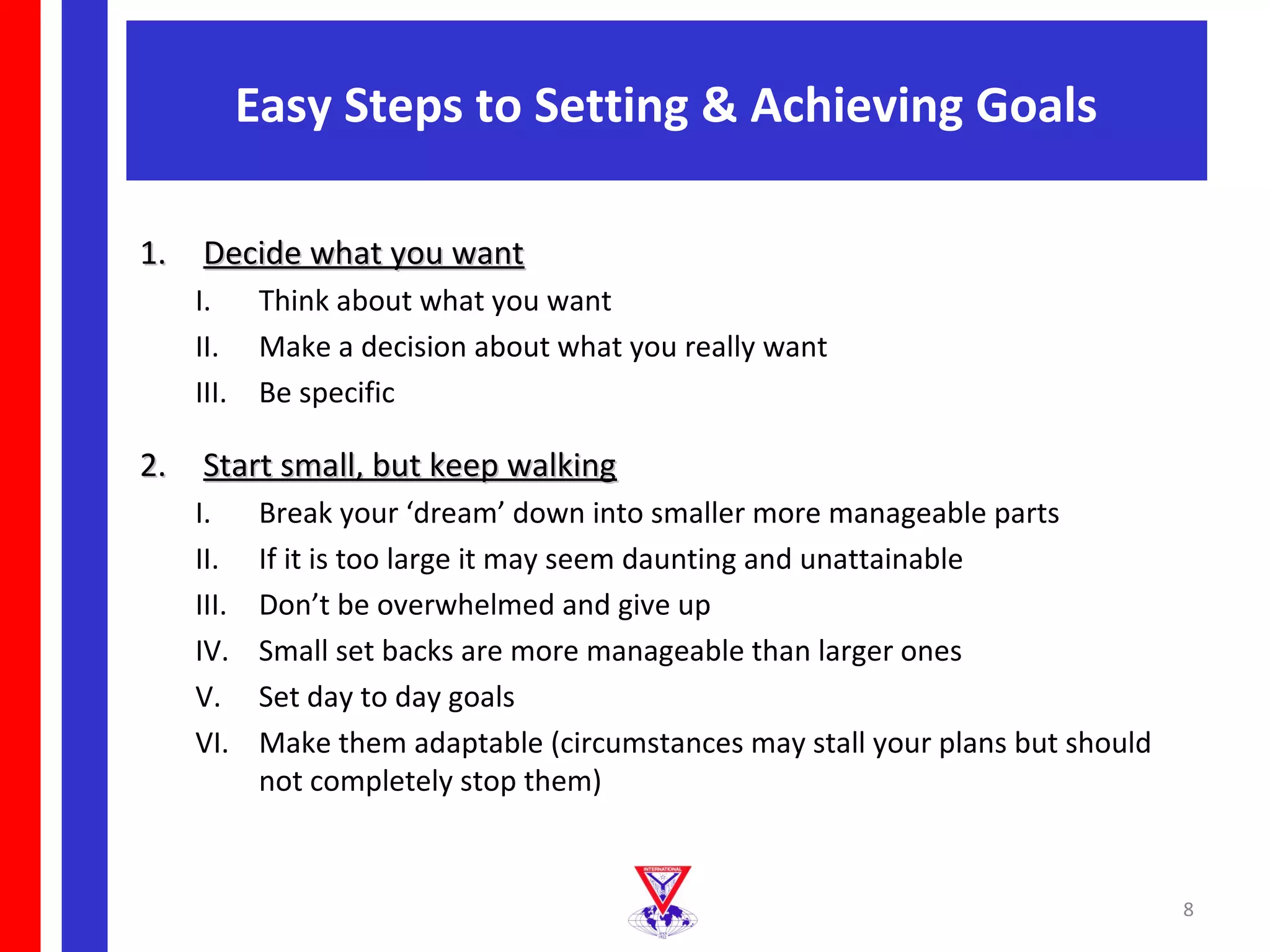 Easy Steps to Setting & Achieving Goals

1. Decide what you want
   I. Think about what you want
   II. Make a decision about what you really want
   III. Be specific

2. Start small, but keep walking
   I.      Break your ‘dream’ down into smaller more manageable parts
   II.     If it is too large it may seem daunting and unattainable
   III.    Don’t be overwhelmed and give up
   IV.     Small set backs are more manageable than larger ones
   V.      Set day to day goals
   VI.     Make them adaptable (circumstances may stall your plans but should
           not completely stop them)


                                                                                8
 