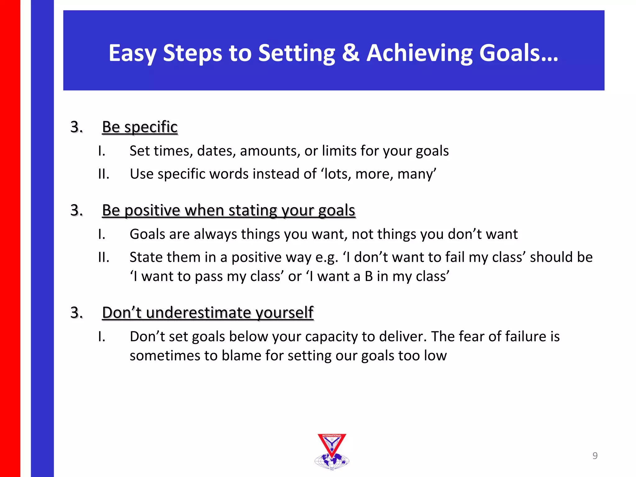 Easy Steps to Setting & Achieving Goals…

3. Be specific
   I.    Set times, dates, amounts, or limits for your goals
   II.   Use specific words instead of ‘lots, more, many’

3. Be positive when stating your goals
   I.    Goals are always things you want, not things you don’t want
   II.   State them in a positive way e.g. ‘I don’t want to fail my class’ should be
         ‘I want to pass my class’ or ‘I want a B in my class’

3. Don’t underestimate yourself
   I.    Don’t set goals below your capacity to deliver. The fear of failure is
         sometimes to blame for setting our goals too low




                                                                                   9
 