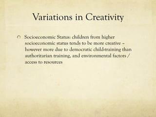 Variations in Creativity
  Socioeconomic Status: children from higher
socioeconomic status tends to be more creative –
however more due to democratic child-training than
authoritarian training, and environmental factors /
access to resources
 