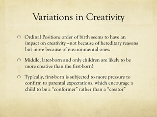 Variations in Creativity
  Ordinal Position: order of birth seems to have an
impact on creativity –not because of hereditary reasons
but more because of environmental ones.
  Middle, later-born and only children are likely to be
more creative than the first-born!
  Typically, first-born is subjected to more pressure to
confirm to parental expectations, which encourage a
child to be a “conformer” rather than a “creator”
 