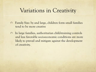 Variations in Creativity
  Family Size: by and large, children form small families
tend to be more creative
  In large families, authoritarian child-training controls
and less favorable socioeconomic conditions are more
likely to prevail and mitigate against the development
of creativity.
 