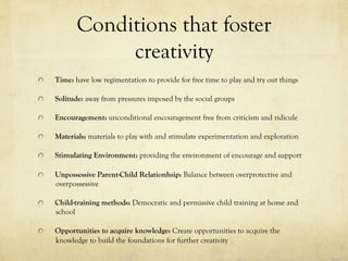 Conditions that foster
creativity
  Time: have low regimentation to provide for free time to play and try out things
  Solitude: away from pressures imposed by the social groups
  Encouragement: unconditional encouragement free from criticism and ridicule
  Materials: materials to play with and stimulate experimentation and exploration
  Stimulating Environment: providing the environment of encourage and support
Unpossessive Parent-Child Relationhsip: Balance between overprotective and
overpossessive
  Child-training methods: Democratic and permissive child training at home and
school
  Opportunities to acquire knowledge: Create opportunities to acquire the
knowledge to build the foundations for further creativity
 