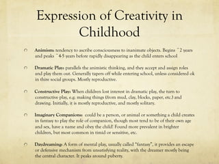 Expression of Creativity in
Childhood
  Animism: tendency to ascribe consciousness to inanimate objects. Begins ~2 years
and peaks ~4-5 years before rapidly disappearing as the child enters school
  Dramatic Play: parallels the animistic thinking, and they accept and assign roles
and play them out. Generally tapers off while entering school, unless considered ok
in thire social groups. Mostly reproductive.
  Constructive Play: When children lost interest in dramatic play, the turn to
constructive play, e.g. making things (from mud, clay, blocks, paper, etc.) and
drawing. Initially, it is mostly reproductive, and mostly solitary.
  Imaginary Companions: could be a person, or animal or something a child creates
in fantasy to play the role of companion, though most tend to be of their own age
and sex, have a name and obey the child! Found more prevalent in brighter
children, but most common in timid or sensitive, etc.
  Daydreaming: A form of mental play, usually called “fantasy”, it provides an escape
or defensive mechanism from unsatisfying reality, with the dreamer mostly being
the central character. It peaks around puberty.
 